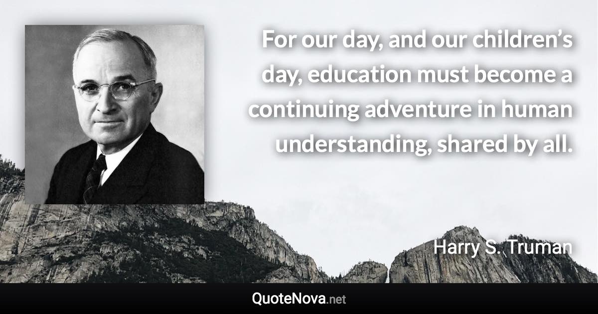 For our day, and our children’s day, education must become a continuing adventure in human understanding, shared by all. - Harry S. Truman quote