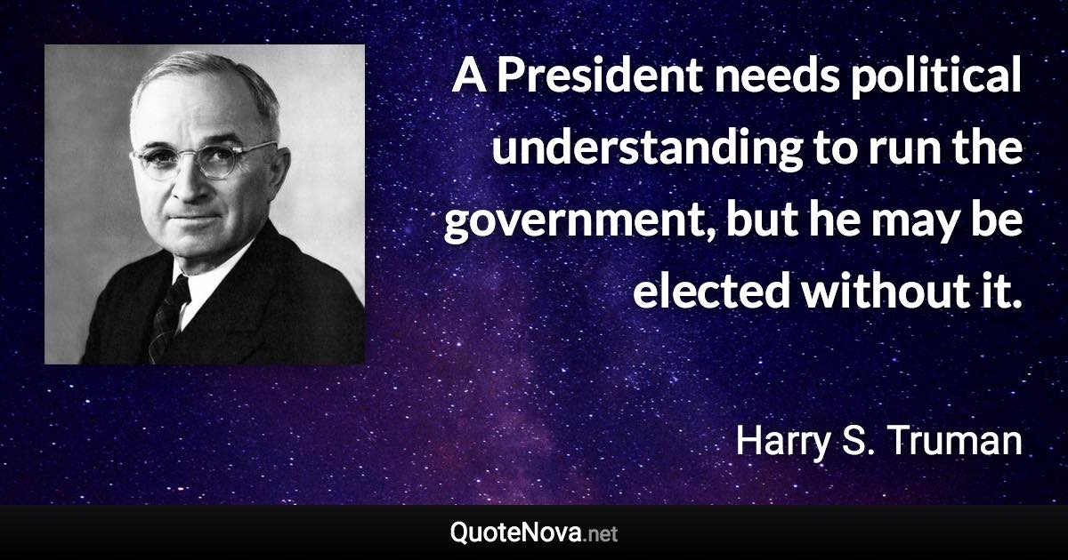 A President needs political understanding to run the government, but he may be elected without it. - Harry S. Truman quote