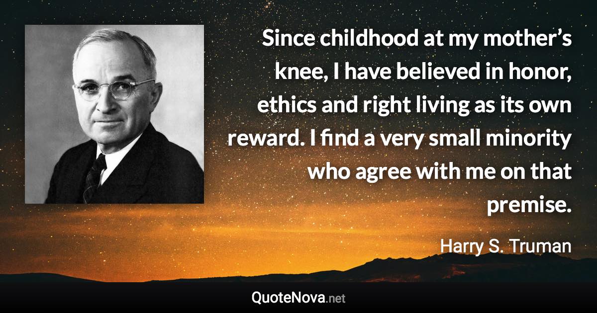 Since childhood at my mother’s knee, I have believed in honor, ethics and right living as its own reward. I find a very small minority who agree with me on that premise. - Harry S. Truman quote