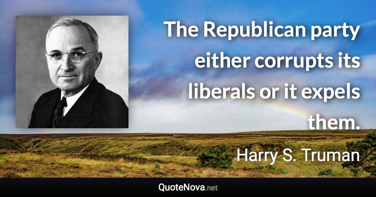 The Republican party either corrupts its liberals or it expels them. - Harry S. Truman quote