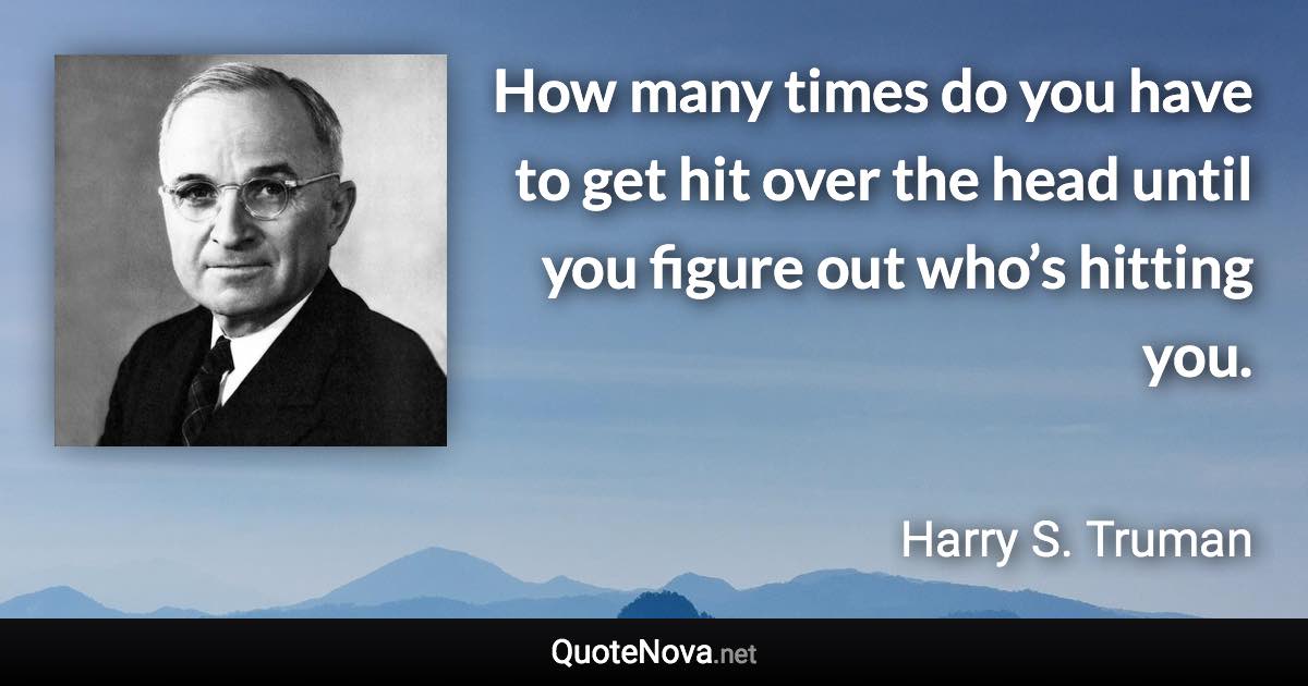 How many times do you have to get hit over the head until you figure out who’s hitting you. - Harry S. Truman quote