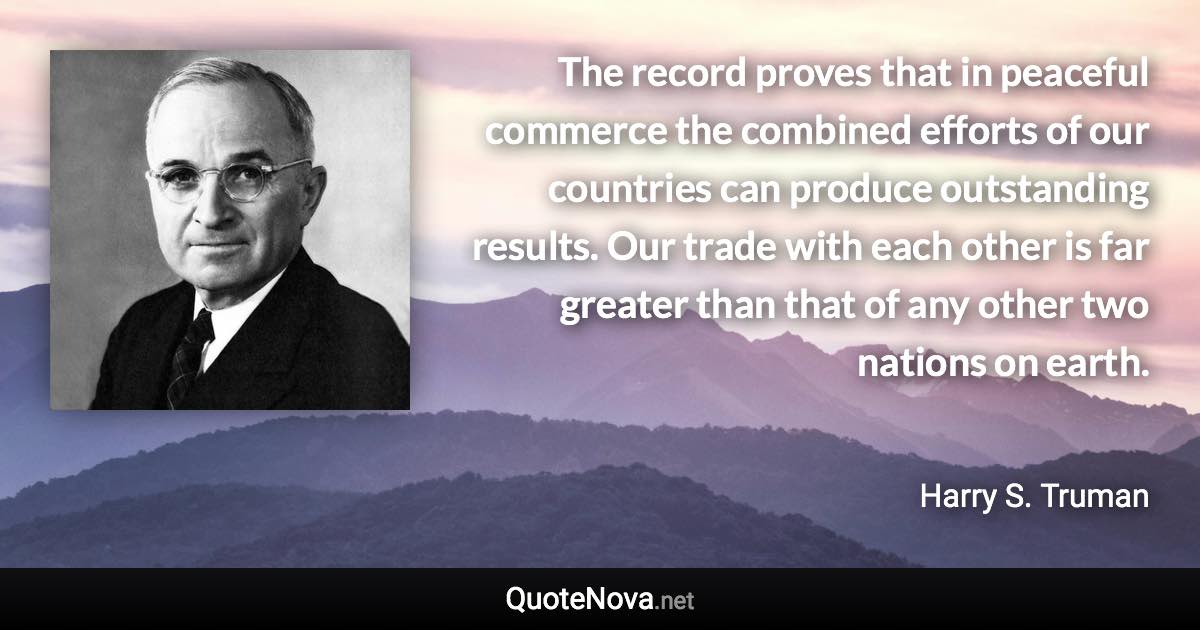 The record proves that in peaceful commerce the combined efforts of our countries can produce outstanding results. Our trade with each other is far greater than that of any other two nations on earth. - Harry S. Truman quote