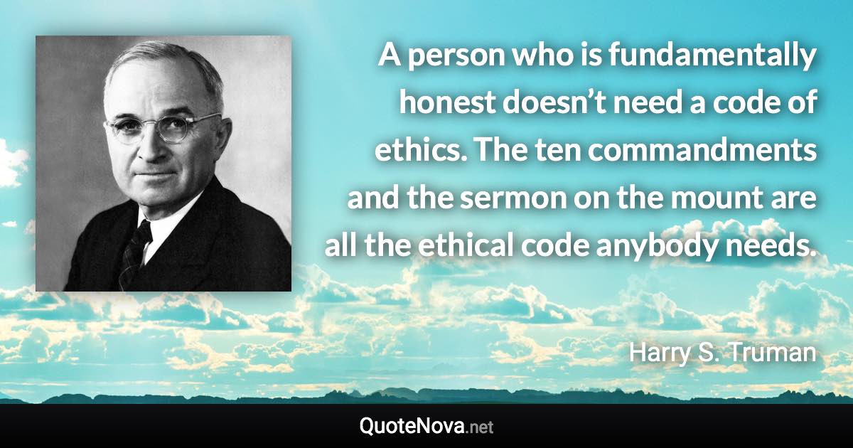 A person who is fundamentally honest doesn’t need a code of ethics. The ten commandments and the sermon on the mount are all the ethical code anybody needs. - Harry S. Truman quote