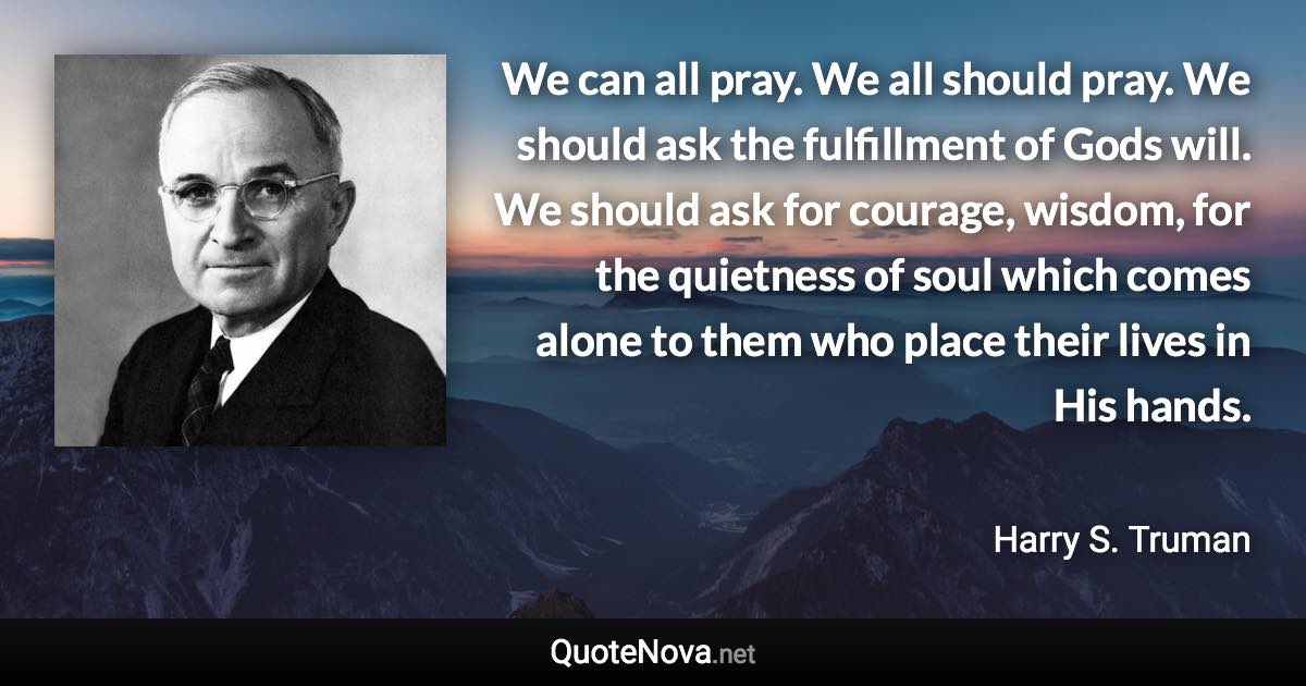 We can all pray. We all should pray. We should ask the fulfillment of Gods will. We should ask for courage, wisdom, for the quietness of soul which comes alone to them who place their lives in His hands. - Harry S. Truman quote