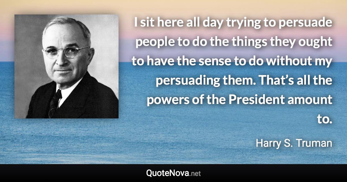 I sit here all day trying to persuade people to do the things they ought to have the sense to do without my persuading them. That’s all the powers of the President amount to. - Harry S. Truman quote