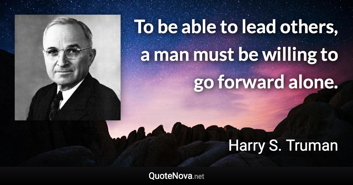 To be able to lead others, a man must be willing to go forward alone. - Harry S. Truman quote