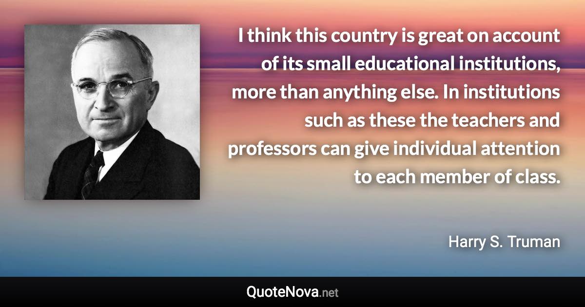 I think this country is great on account of its small educational institutions, more than anything else. In institutions such as these the teachers and professors can give individual attention to each member of class. - Harry S. Truman quote