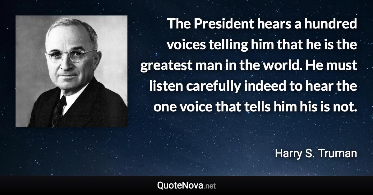 The President hears a hundred voices telling him that he is the greatest man in the world. He must listen carefully indeed to hear the one voice that tells him his is not. - Harry S. Truman quote