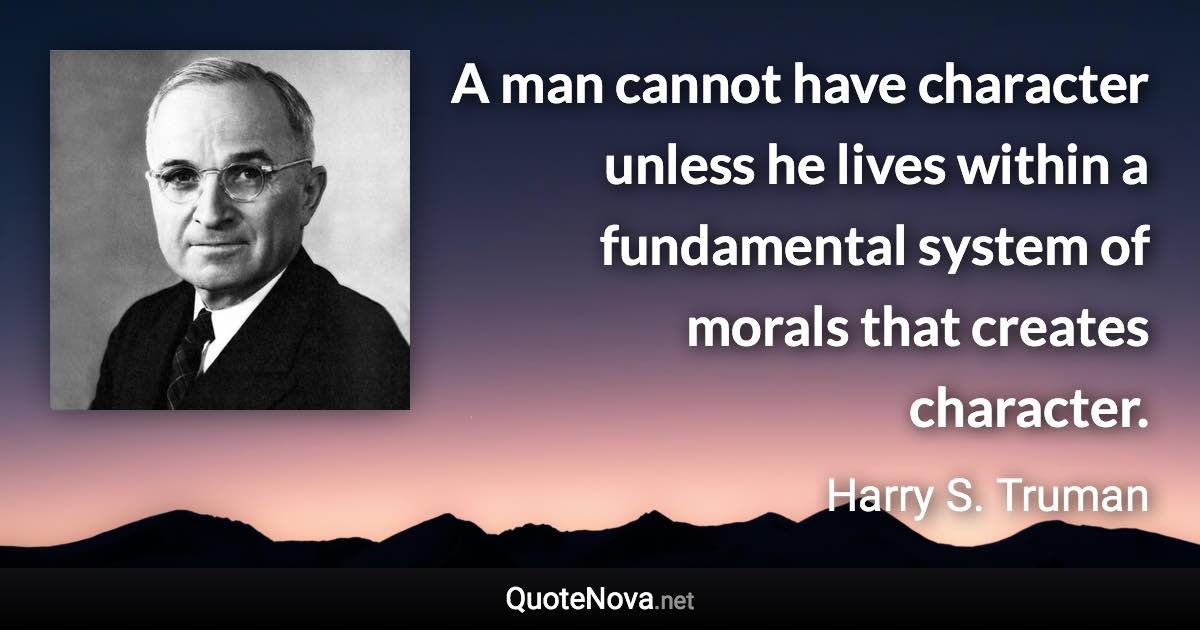 A man cannot have character unless he lives within a fundamental system of morals that creates character. - Harry S. Truman quote