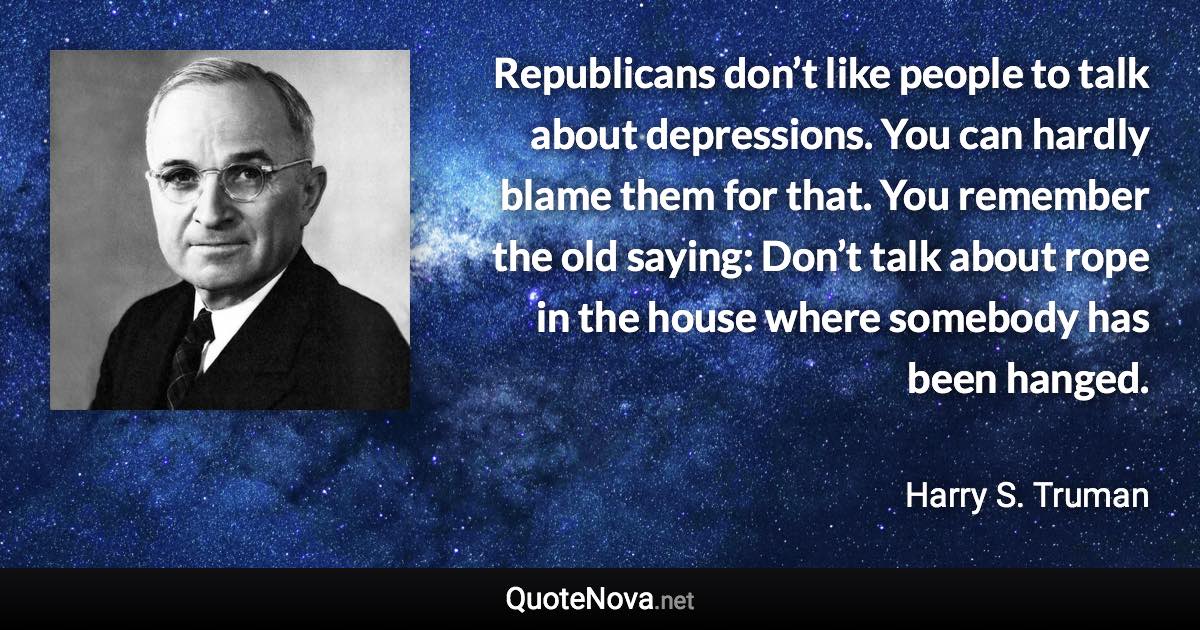 Republicans don’t like people to talk about depressions. You can hardly blame them for that. You remember the old saying: Don’t talk about rope in the house where somebody has been hanged. - Harry S. Truman quote