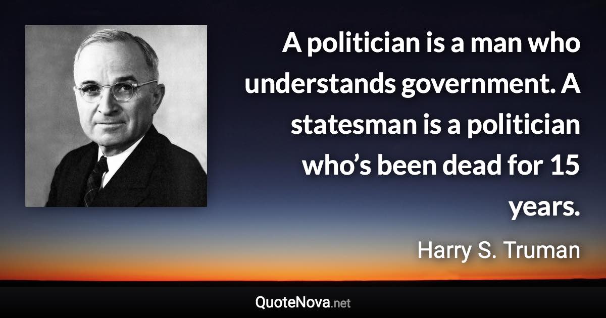 A politician is a man who understands government. A statesman is a politician who’s been dead for 15 years. - Harry S. Truman quote