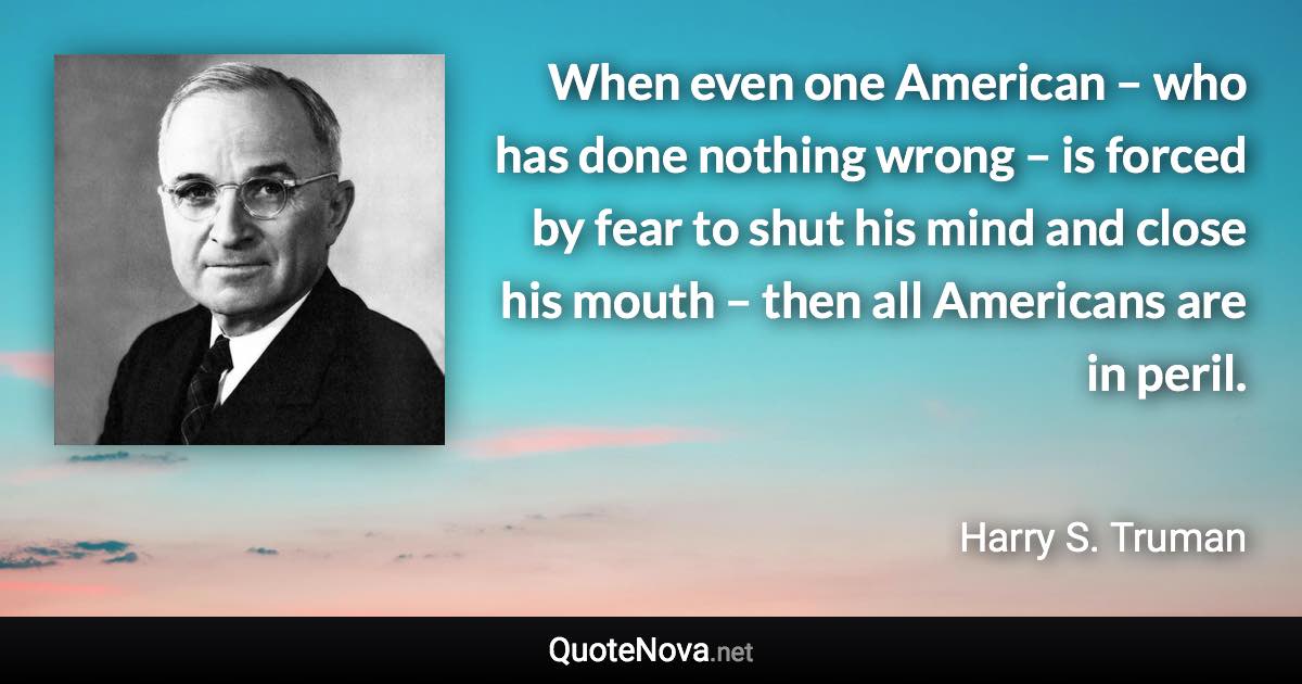 When even one American – who has done nothing wrong – is forced by fear to shut his mind and close his mouth – then all Americans are in peril. - Harry S. Truman quote