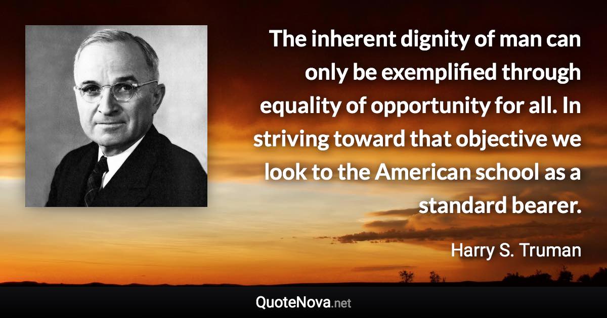 The inherent dignity of man can only be exemplified through equality of opportunity for all. In striving toward that objective we look to the American school as a standard bearer. - Harry S. Truman quote