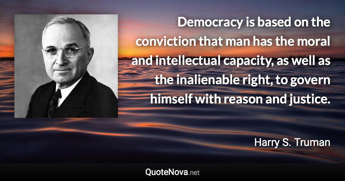 Democracy is based on the conviction that man has the moral and intellectual capacity, as well as the inalienable right, to govern himself with reason and justice. - Harry S. Truman quote