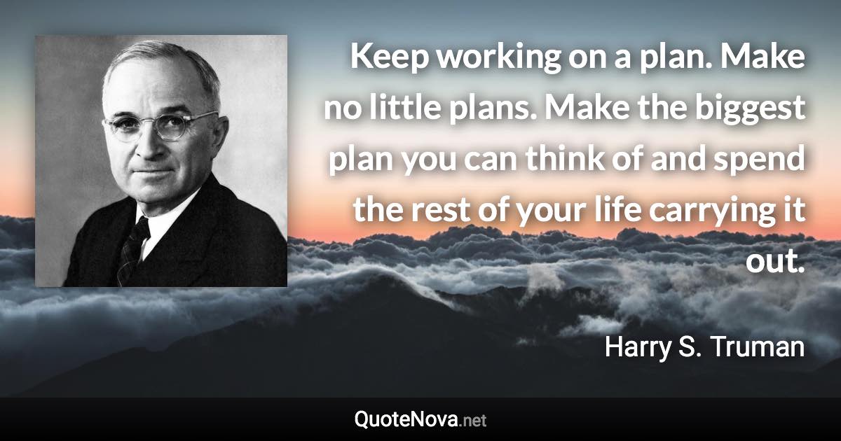 Keep working on a plan. Make no little plans. Make the biggest plan you can think of and spend the rest of your life carrying it out. - Harry S. Truman quote