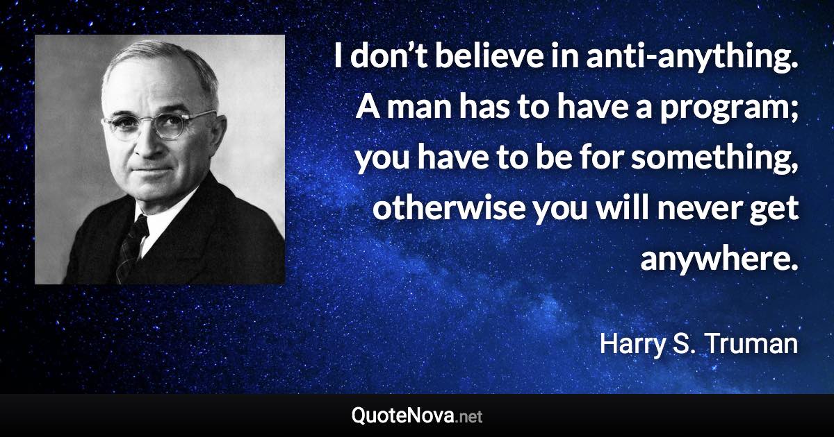 I don’t believe in anti-anything. A man has to have a program; you have to be for something, otherwise you will never get anywhere. - Harry S. Truman quote