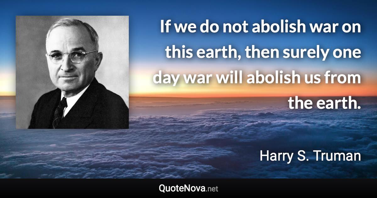 If we do not abolish war on this earth, then surely one day war will abolish us from the earth. - Harry S. Truman quote