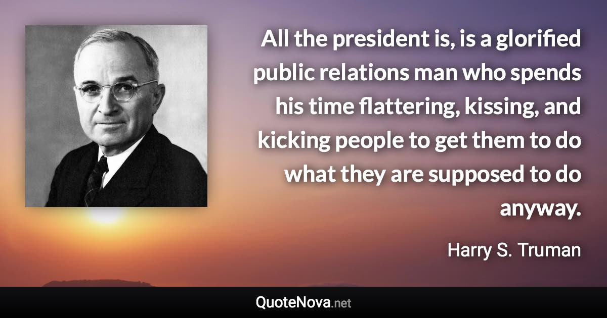 All the president is, is a glorified public relations man who spends his time flattering, kissing, and kicking people to get them to do what they are supposed to do anyway. - Harry S. Truman quote