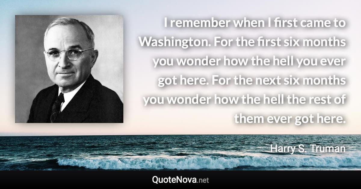 I remember when I first came to Washington. For the first six months you wonder how the hell you ever got here. For the next six months you wonder how the hell the rest of them ever got here. - Harry S. Truman quote