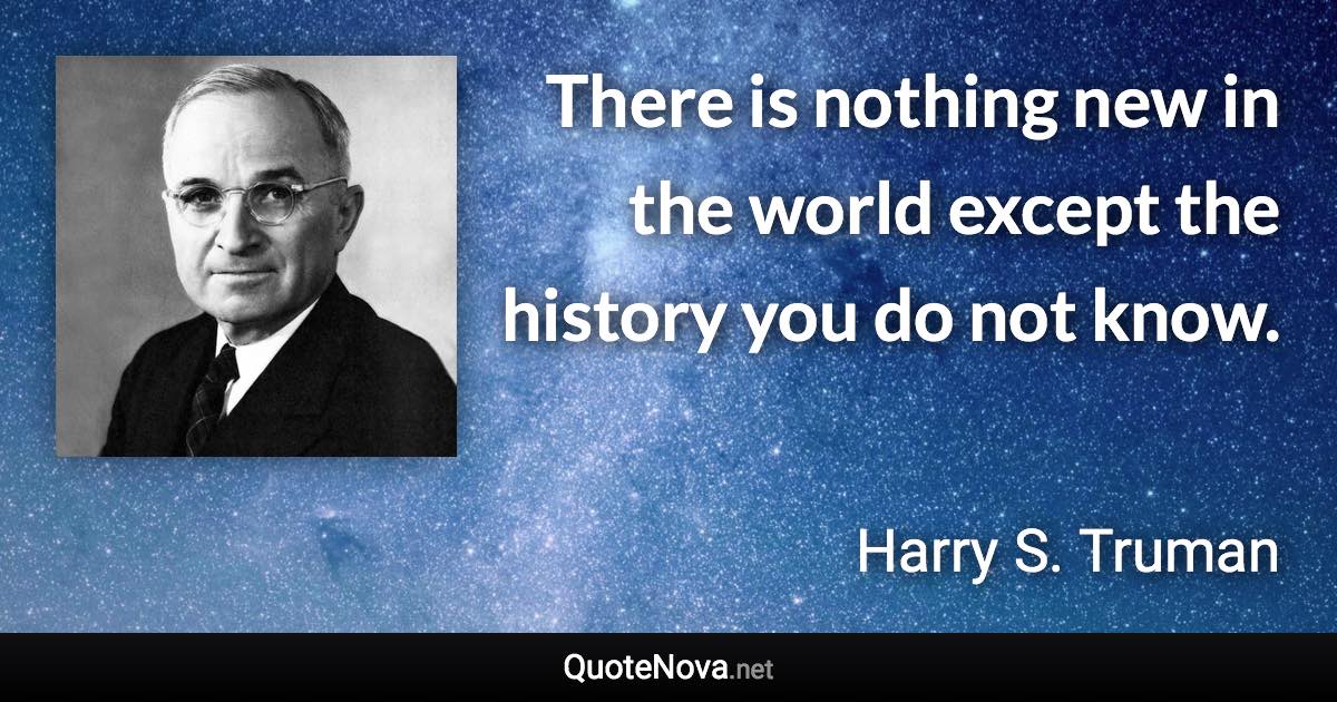 There is nothing new in the world except the history you do not know. - Harry S. Truman quote