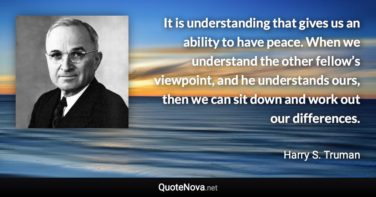 It is understanding that gives us an ability to have peace. When we understand the other fellow’s viewpoint, and he understands ours, then we can sit down and work out our differences. - Harry S. Truman quote