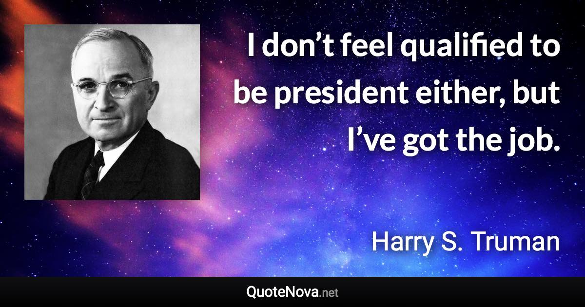 I don’t feel qualified to be president either, but I’ve got the job. - Harry S. Truman quote