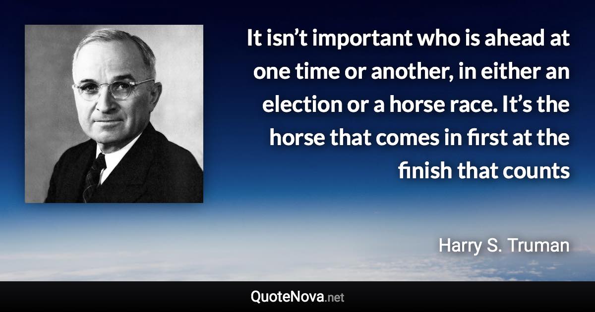 It isn’t important who is ahead at one time or another, in either an election or a horse race. It’s the horse that comes in first at the finish that counts - Harry S. Truman quote