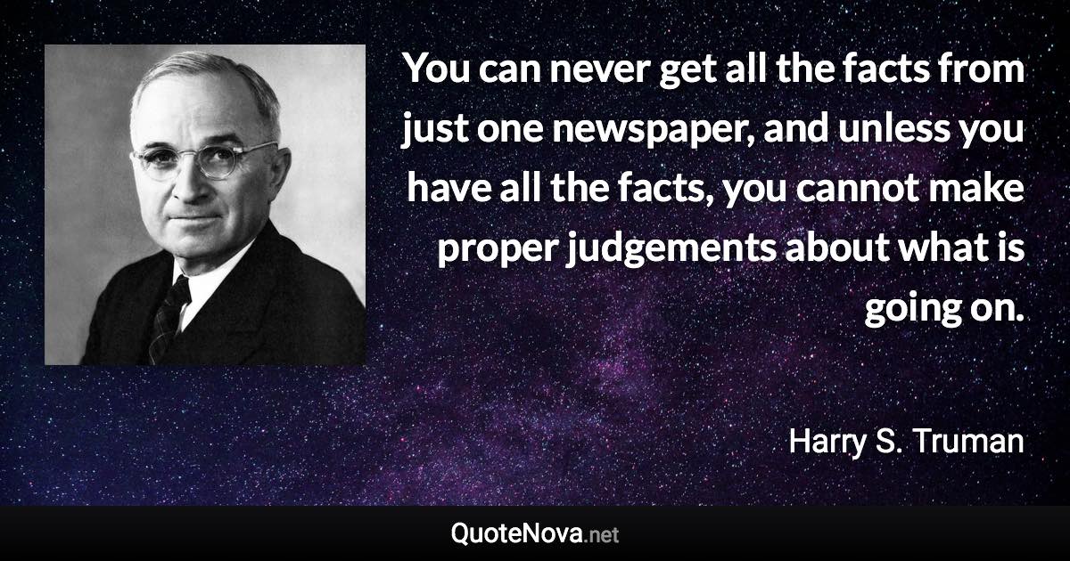 You can never get all the facts from just one newspaper, and unless you have all the facts, you cannot make proper judgements about what is going on. - Harry S. Truman quote