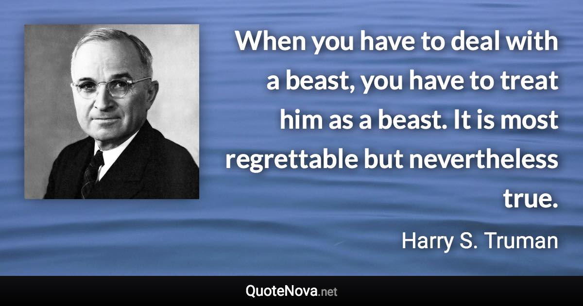 When you have to deal with a beast, you have to treat him as a beast. It is most regrettable but nevertheless true. - Harry S. Truman quote