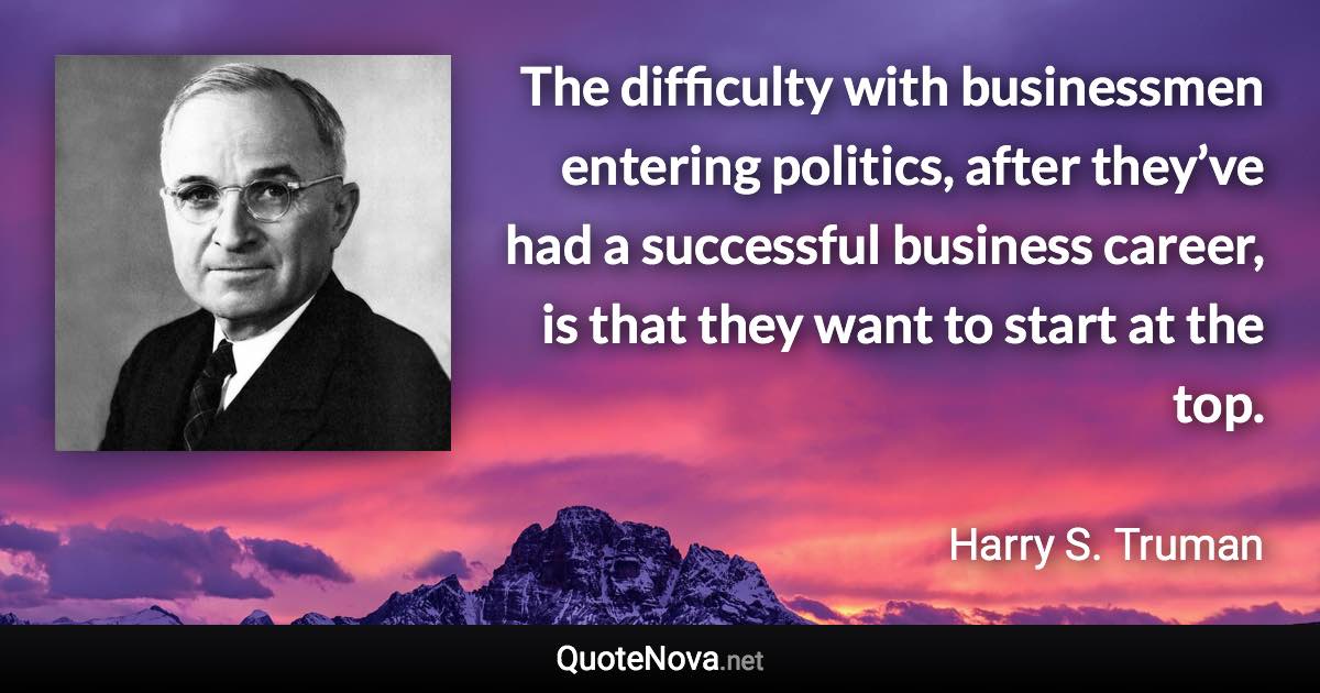 The difficulty with businessmen entering politics, after they’ve had a successful business career, is that they want to start at the top. - Harry S. Truman quote