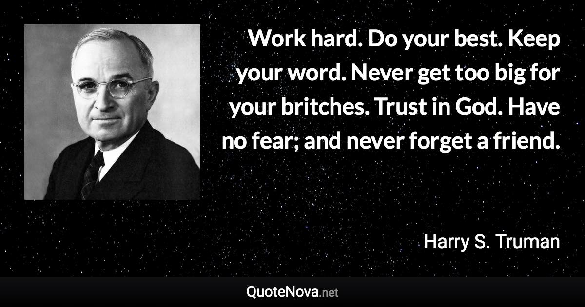Work hard. Do your best. Keep your word. Never get too big for your britches. Trust in God. Have no fear; and never forget a friend. - Harry S. Truman quote