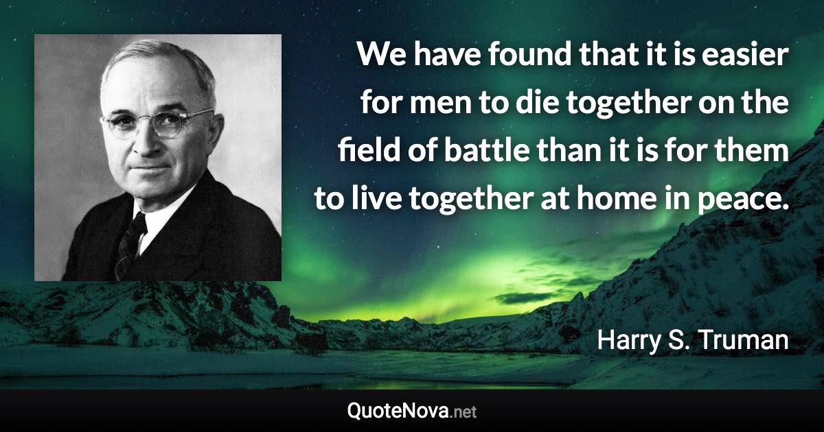 We have found that it is easier for men to die together on the field of battle than it is for them to live together at home in peace. - Harry S. Truman quote