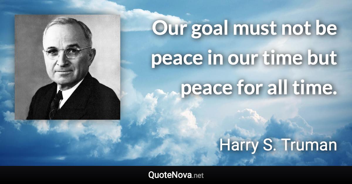 Our goal must not be peace in our time but peace for all time. - Harry S. Truman quote