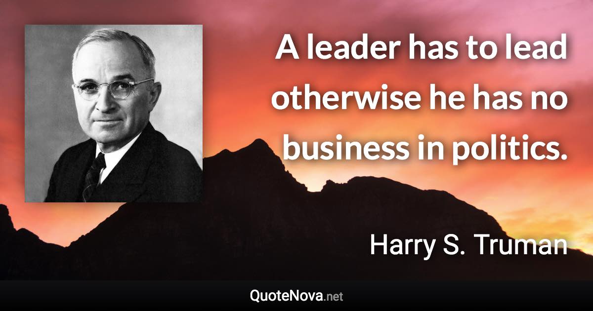 A leader has to lead otherwise he has no business in politics. - Harry S. Truman quote