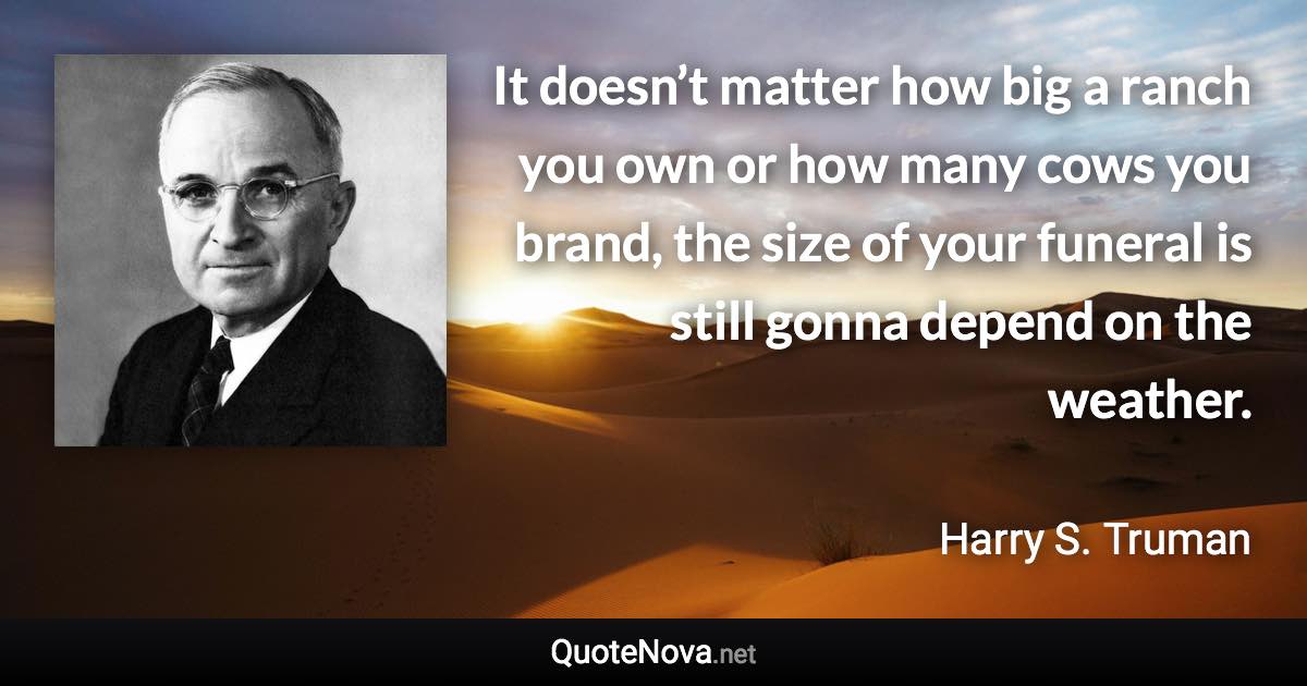 It doesn’t matter how big a ranch you own or how many cows you brand, the size of your funeral is still gonna depend on the weather. - Harry S. Truman quote