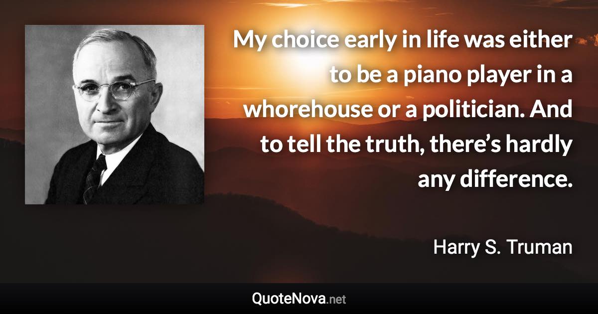 My choice early in life was either to be a piano player in a whorehouse or a politician. And to tell the truth, there’s hardly any difference. - Harry S. Truman quote