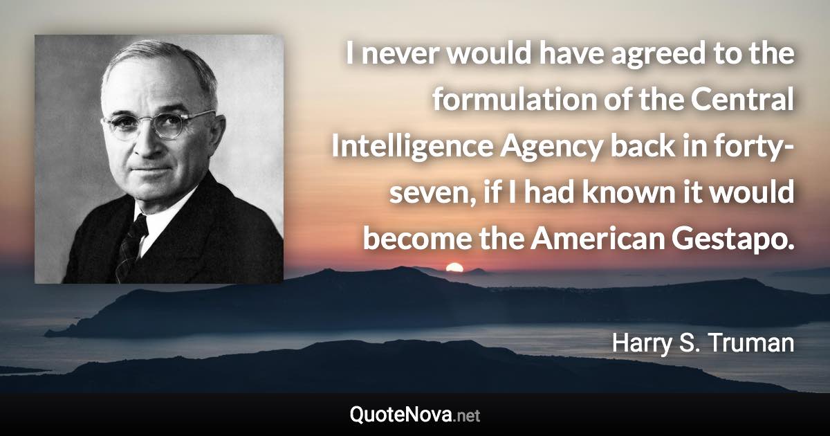 I never would have agreed to the formulation of the Central Intelligence Agency back in forty-seven, if I had known it would become the American Gestapo. - Harry S. Truman quote