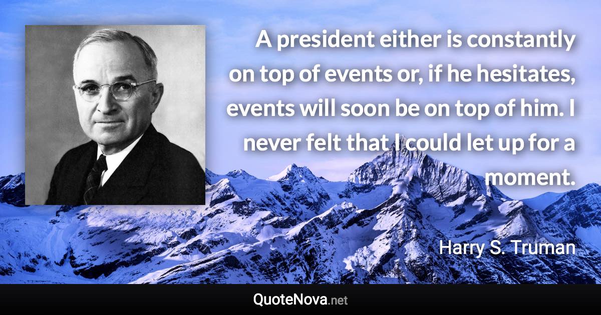 A president either is constantly on top of events or, if he hesitates, events will soon be on top of him. I never felt that I could let up for a moment. - Harry S. Truman quote