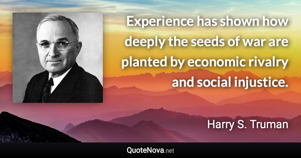 Experience has shown how deeply the seeds of war are planted by economic rivalry and social injustice. - Harry S. Truman quote