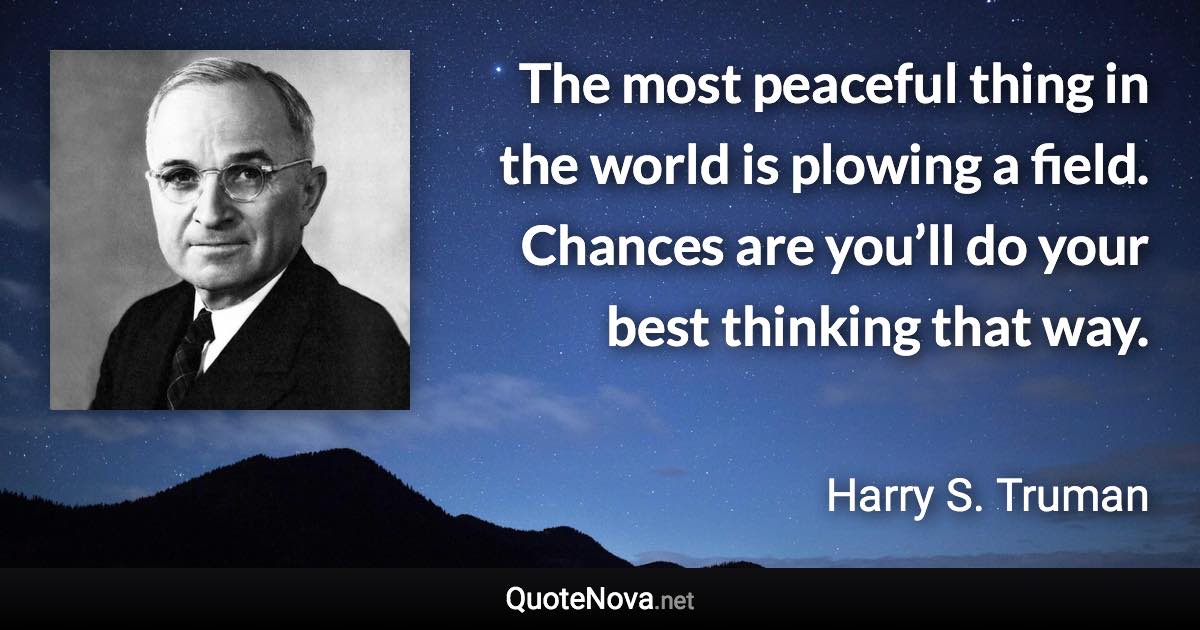 The most peaceful thing in the world is plowing a field. Chances are you’ll do your best thinking that way. - Harry S. Truman quote