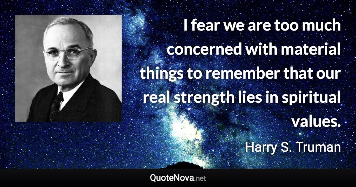 I fear we are too much concerned with material things to remember that our real strength lies in spiritual values. - Harry S. Truman quote