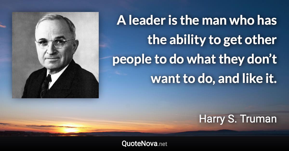 A leader is the man who has the ability to get other people to do what they don’t want to do, and like it. - Harry S. Truman quote