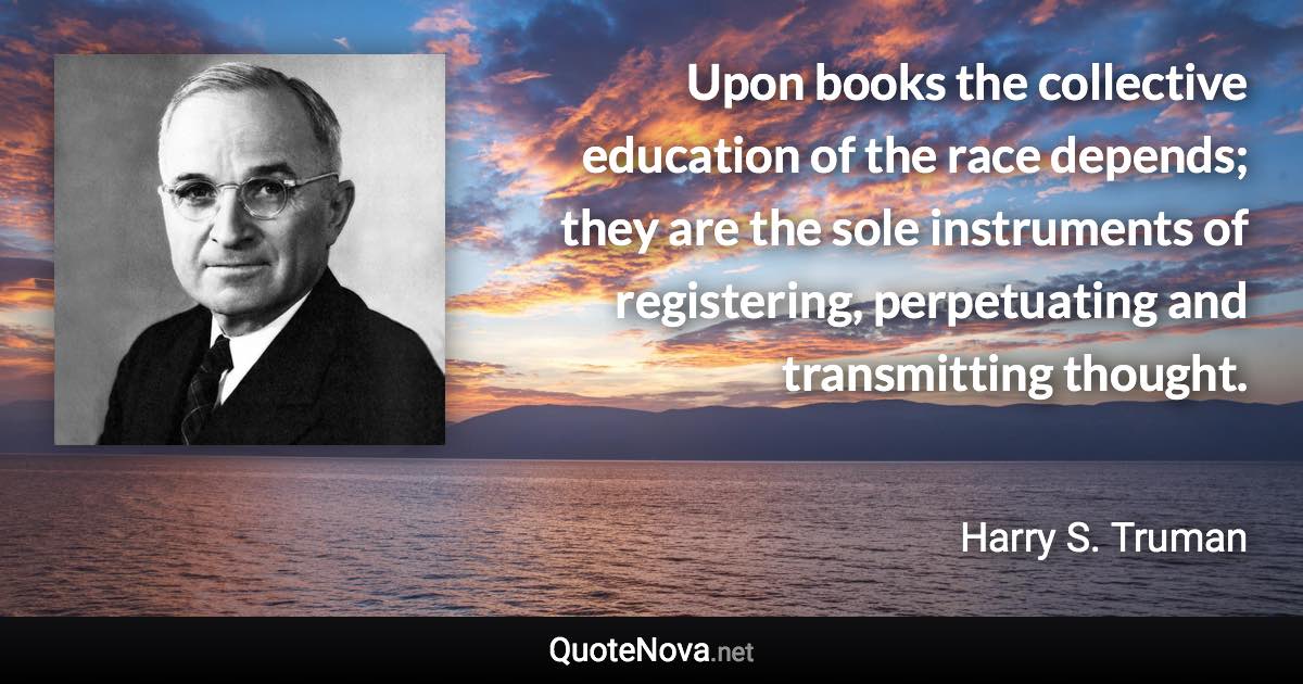 Upon books the collective education of the race depends; they are the sole instruments of registering, perpetuating and transmitting thought. - Harry S. Truman quote