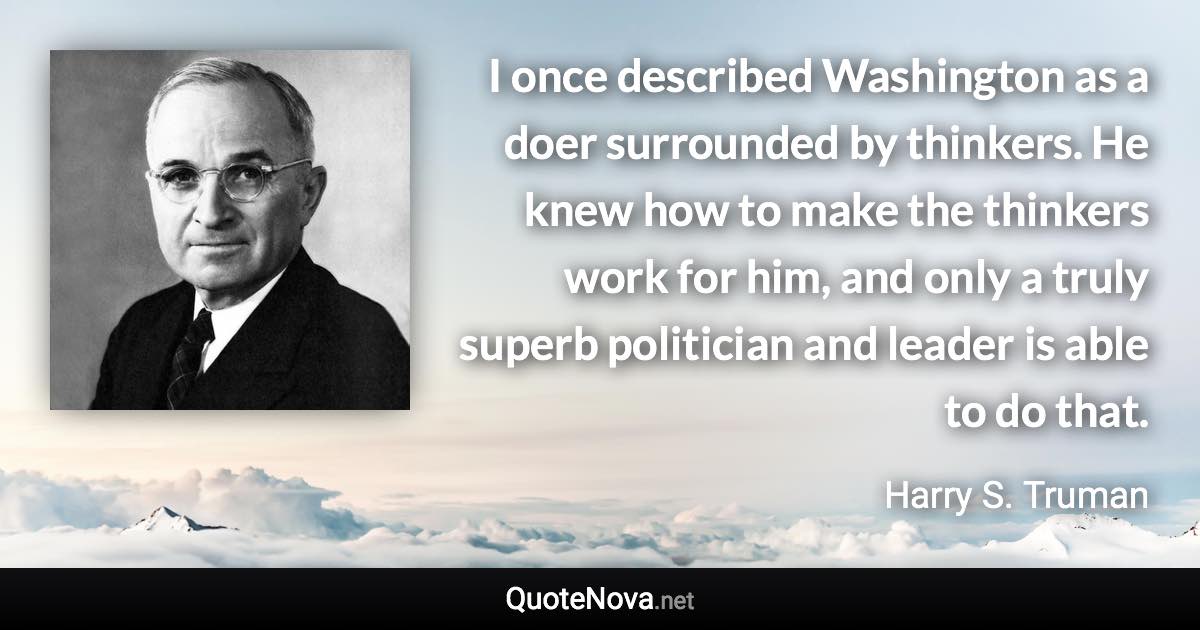 I once described Washington as a doer surrounded by thinkers. He knew how to make the thinkers work for him, and only a truly superb politician and leader is able to do that. - Harry S. Truman quote