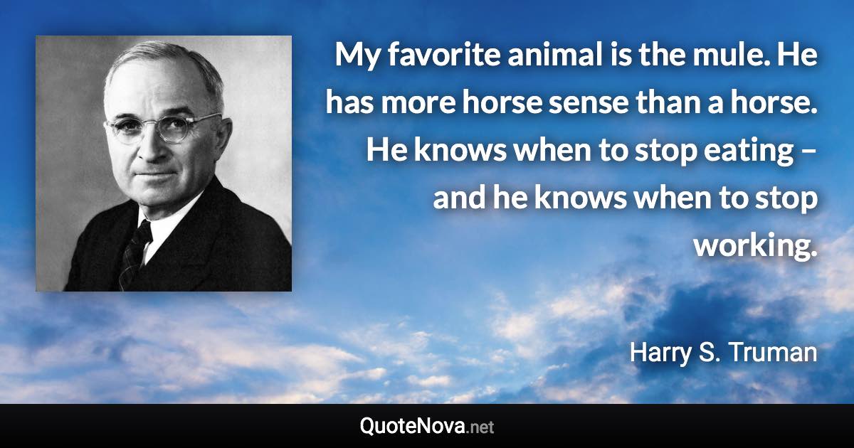 My favorite animal is the mule. He has more horse sense than a horse. He knows when to stop eating – and he knows when to stop working. - Harry S. Truman quote