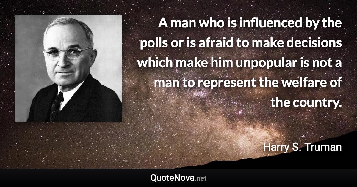 A man who is influenced by the polls or is afraid to make decisions which make him unpopular is not a man to represent the welfare of the country. - Harry S. Truman quote