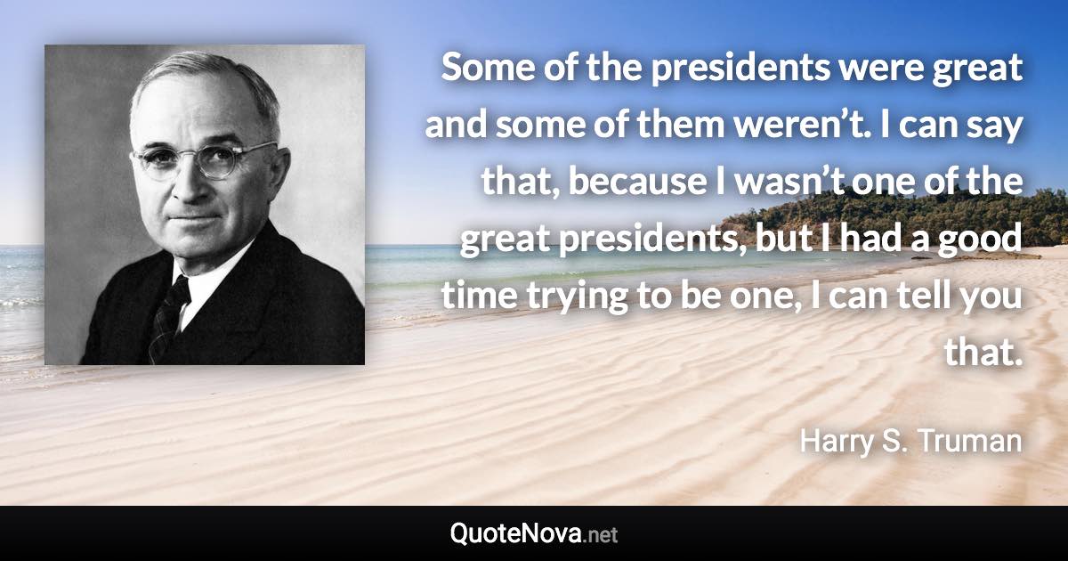 Some of the presidents were great and some of them weren’t. I can say that, because I wasn’t one of the great presidents, but I had a good time trying to be one, I can tell you that. - Harry S. Truman quote