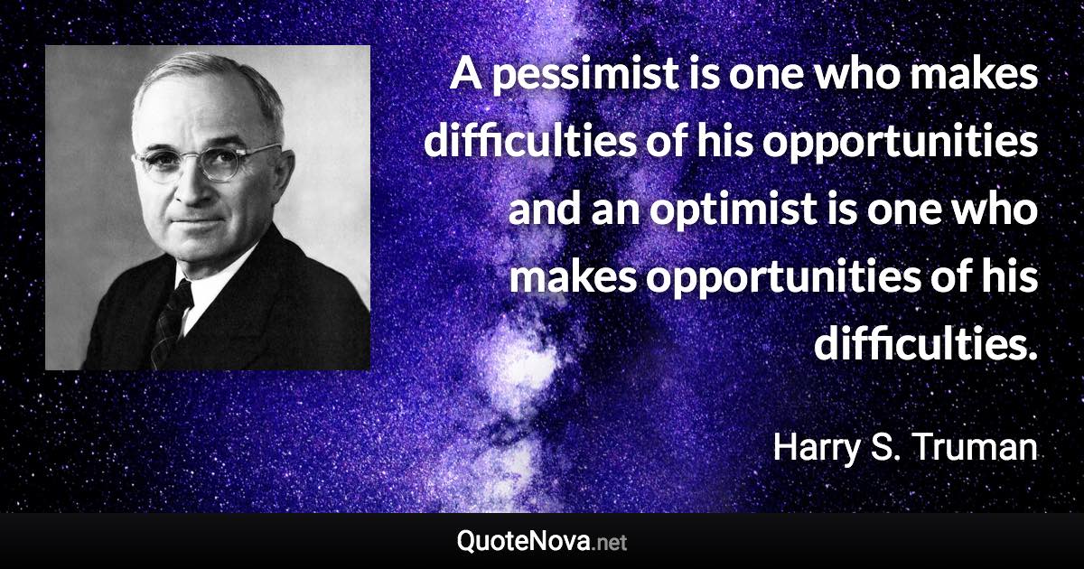 A pessimist is one who makes difficulties of his opportunities and an optimist is one who makes opportunities of his difficulties. - Harry S. Truman quote