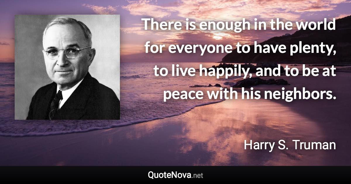 There is enough in the world for everyone to have plenty, to live happily, and to be at peace with his neighbors. - Harry S. Truman quote