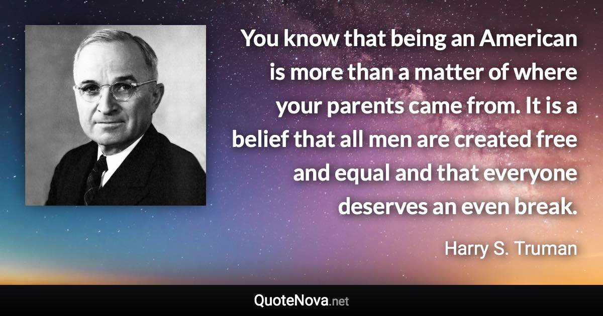 You know that being an American is more than a matter of where your parents came from. It is a belief that all men are created free and equal and that everyone deserves an even break. - Harry S. Truman quote